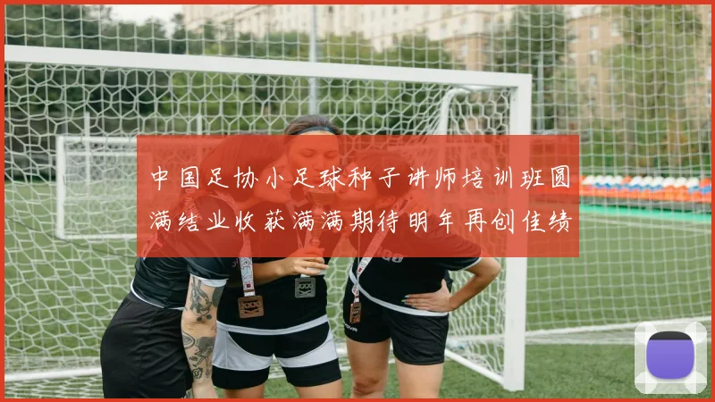 中国足协小足球种子讲师培训班圆满结业收获满满期待明年再创佳绩