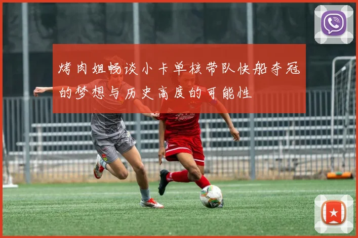 烤肉姐畅谈小卡单核带队快船夺冠的梦想与历史高度的可能性