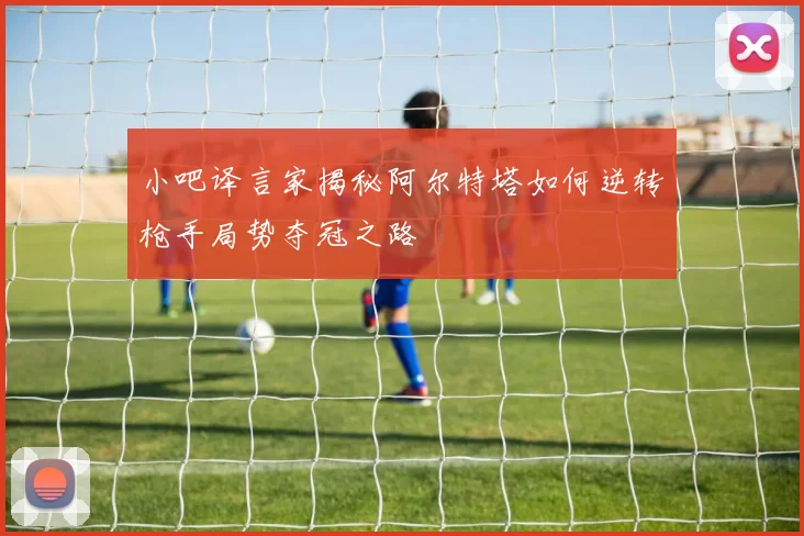小吧译言家揭秘阿尔特塔如何逆转枪手局势夺冠之路