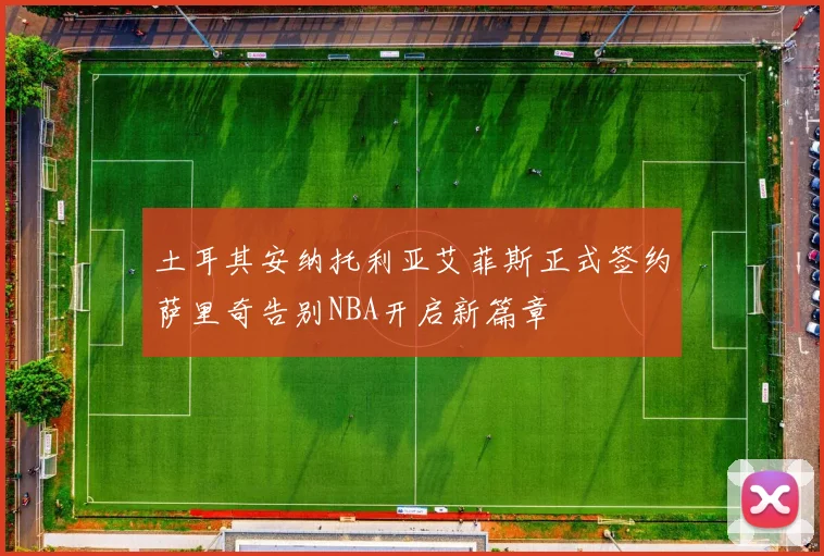 土耳其安纳托利亚艾菲斯正式签约萨里奇告别NBA开启新篇章