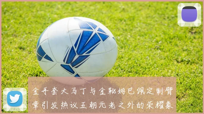 金手套大马丁与金靴姆巴佩定制臂章引发热议五朝元老之外的荣耀象征