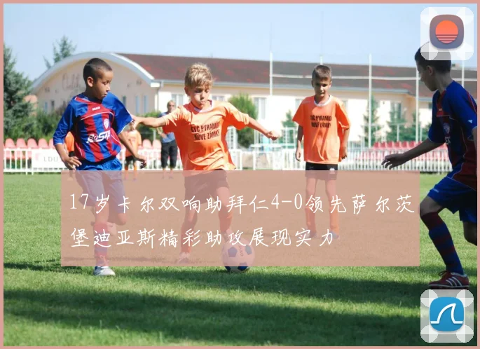 17岁卡尔双响助拜仁4-0领先萨尔茨堡迪亚斯精彩助攻展现实力