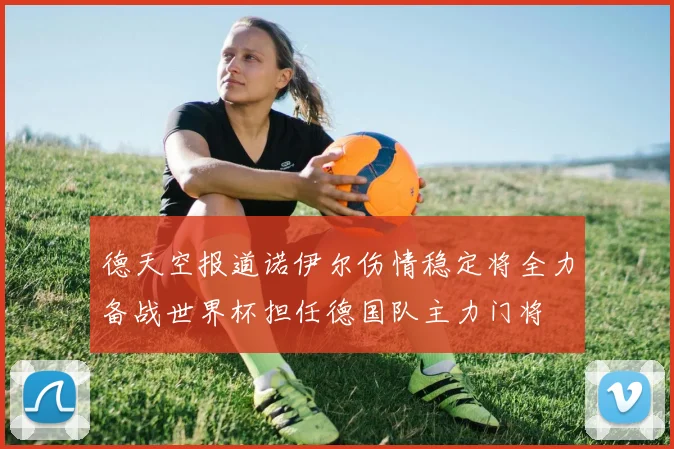 德天空报道诺伊尔伤情稳定将全力备战世界杯担任德国队主力门将