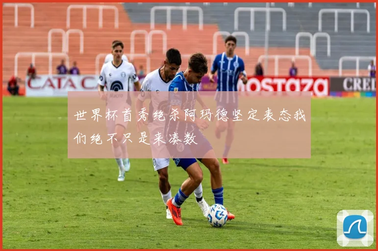 世界杯首秀绝杀阿玛德坚定表态我们绝不只是来凑数