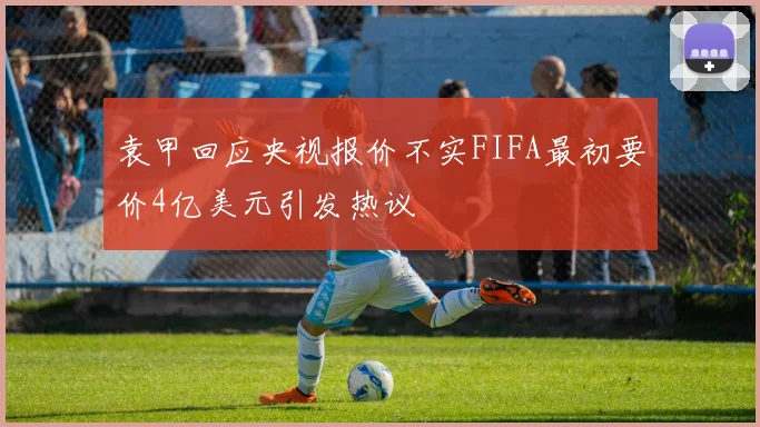 袁甲回应央视报价不实FIFA最初要价4亿美元引发热议