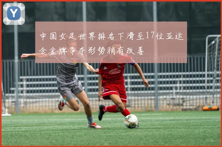中国女足世界排名下滑至17位亚运会金牌争夺形势稍有改善