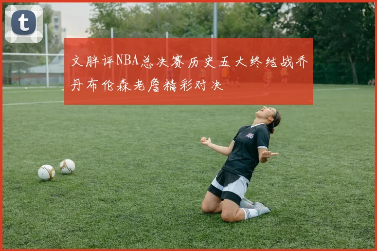 文胖评NBA总决赛历史五大终结战乔丹布伦森老詹精彩对决