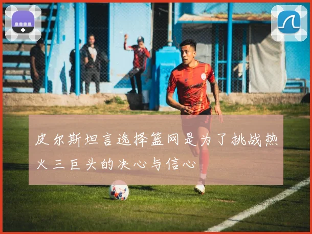 皮尔斯坦言选择篮网是为了挑战热火三巨头的决心与信心