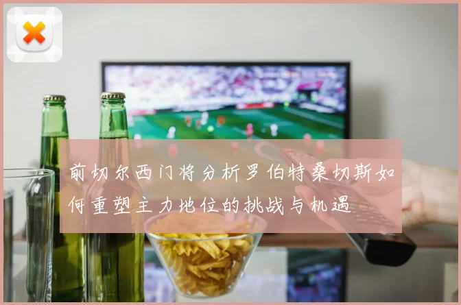 前切尔西门将分析罗伯特桑切斯如何重塑主力地位的挑战与机遇