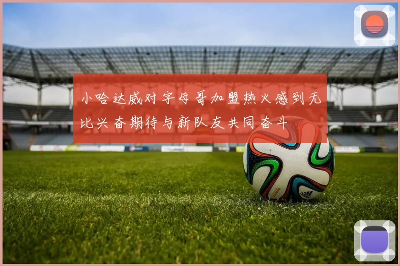 小哈达威对字母哥加盟热火感到无比兴奋期待与新队友共同奋斗
