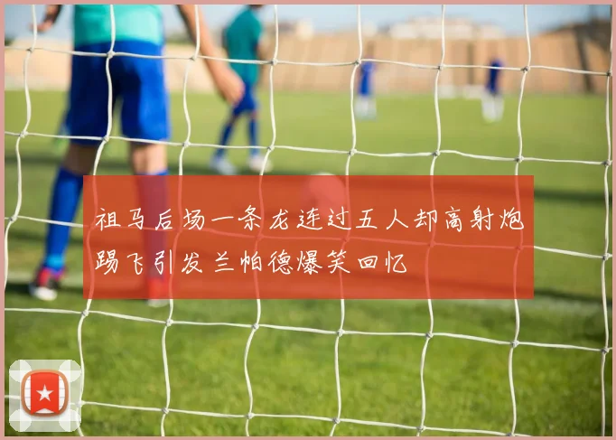 祖马后场一条龙连过五人却高射炮踢飞引发兰帕德爆笑回忆