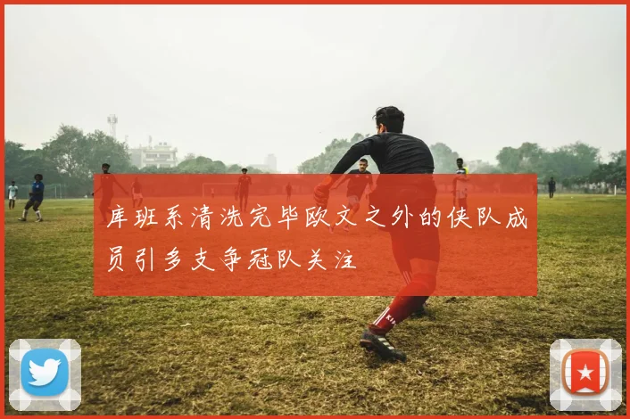 库班系清洗完毕欧文之外的侠队成员引多支争冠队关注