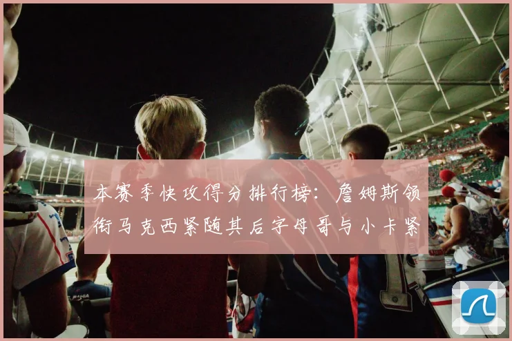 本赛季快攻得分排行榜：詹姆斯领衔马克西紧随其后字母哥与小卡紧追不舍