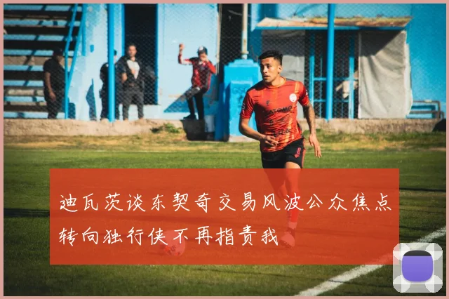 迪瓦茨谈东契奇交易风波公众焦点转向独行侠不再指责我