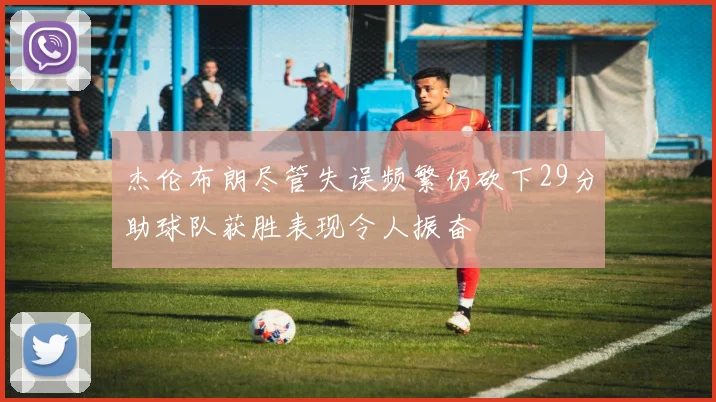 杰伦布朗尽管失误频繁仍砍下29分助球队获胜表现令人振奋